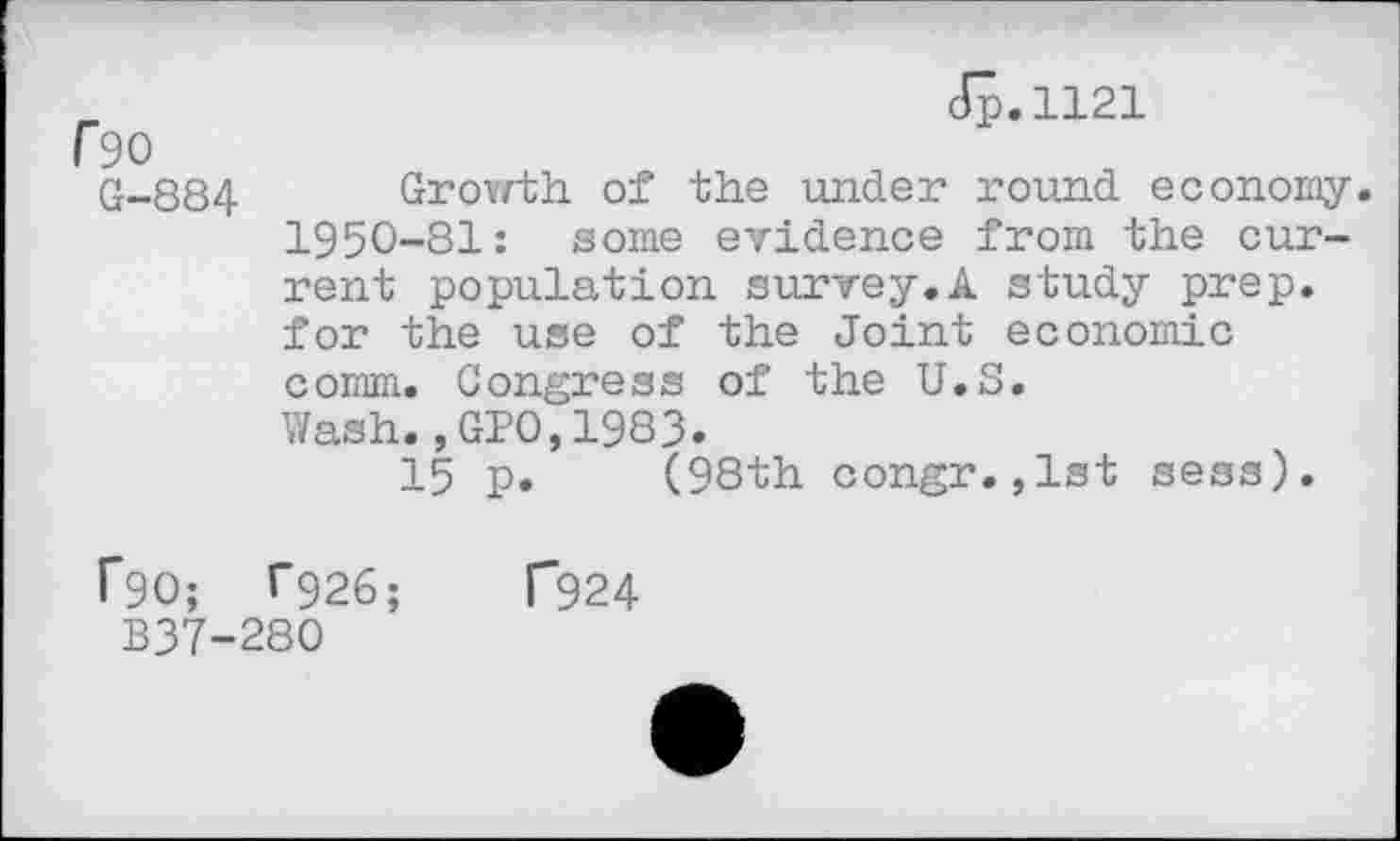 ﻿r 90
G-884
Jp.1121
Growth of the under round economy
1950-81: some evidence from the current population survey.A study prep, for the use of the Joint economic comm. Congress of the U.S.
Wash.,GPO,1983.
15 p. (98th congr.,1st sess).
CSC; T926;
B37-280
F924